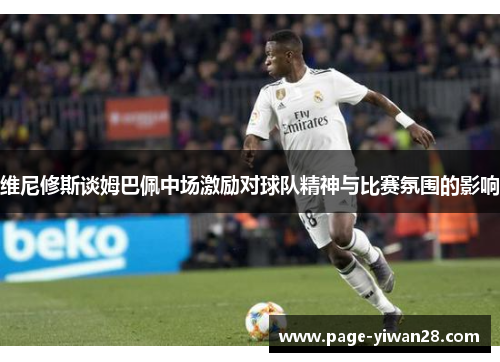 维尼修斯谈姆巴佩中场激励对球队精神与比赛氛围的影响