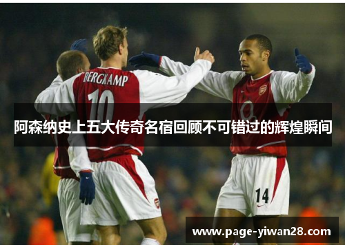 阿森纳史上五大传奇名宿回顾不可错过的辉煌瞬间